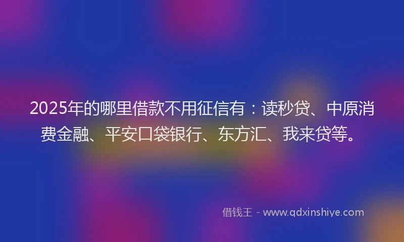 2025年的哪里借款不用征信有：读秒贷、中原消费金融、平安口袋银行、东方汇、我来贷等。