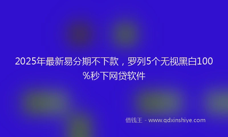 2025年最新易分期不下款，罗列5个无视黑白100%秒下网贷软件