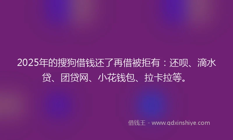 2025年的搜狗借钱还了再借被拒有：还呗、滴水贷、团贷网、小花钱包、拉卡拉等。