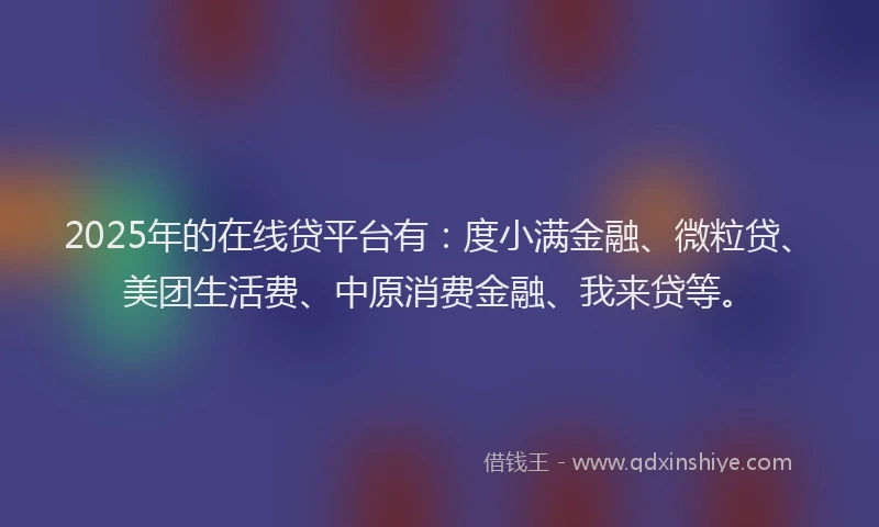 2025年的在线贷平台有：度小满金融、微粒贷、美团生活费、中原消费金融、我来贷等。