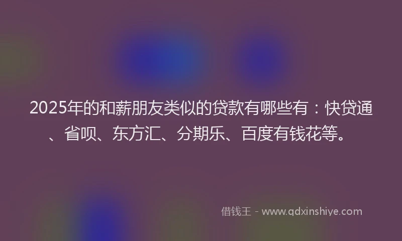 2025年的和薪朋友类似的贷款有哪些有：快贷通、省呗、东方汇、分期乐、百度有钱花等。