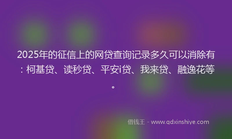 2025年的征信上的网贷查询记录多久可以消除有：柯基贷、读秒贷、平安i贷、我来贷、融逸花等。