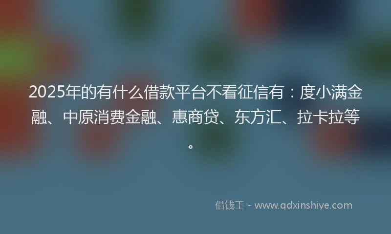 2025年的有什么借款平台不看征信有：度小满金融、中原消费金融、惠商贷、东方汇、拉卡拉等。
