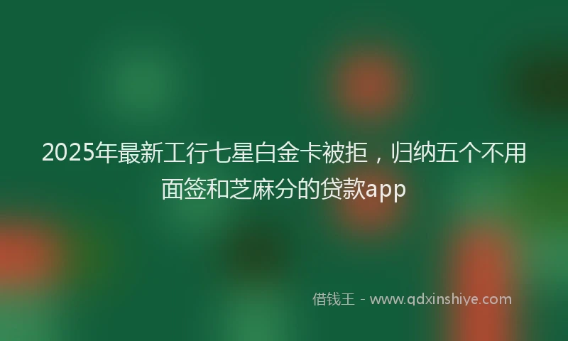 2025年最新工行七星白金卡被拒，归纳五个不用面签和芝麻分的贷款app