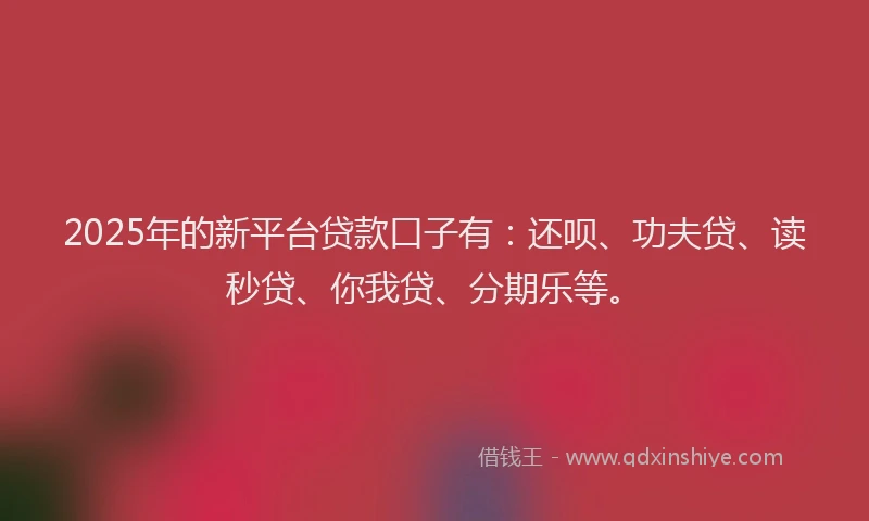 2025年的新平台贷款口子有：还呗、功夫贷、读秒贷、你我贷、分期乐等。
