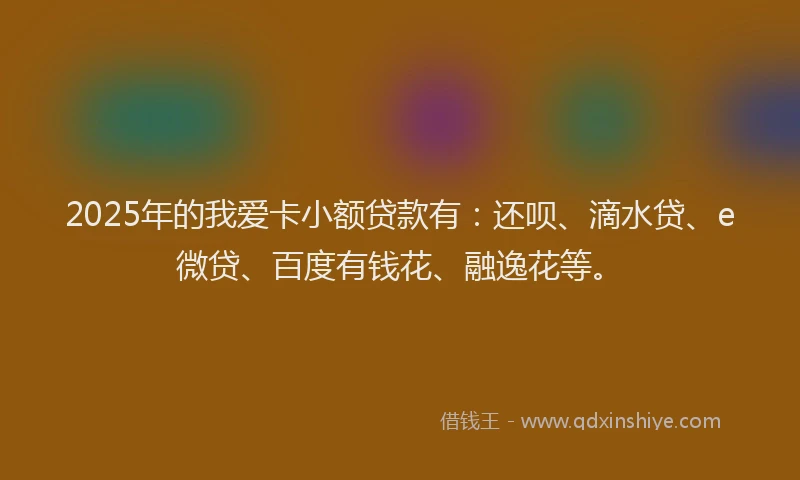 2025年的我爱卡小额贷款有：还呗、滴水贷、e微贷、百度有钱花、融逸花等。