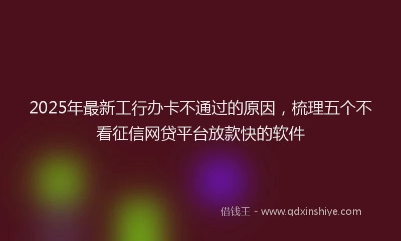 2025年最新工行办卡不通过的原因，梳理五个不看征信网贷平台放款快的软件