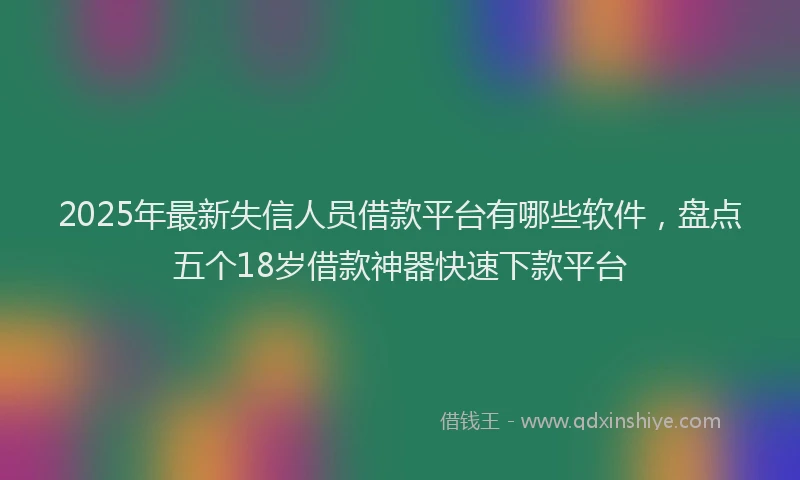 2025年最新失信人员借款平台有哪些软件，盘点五个18岁借款神器快速下款平台