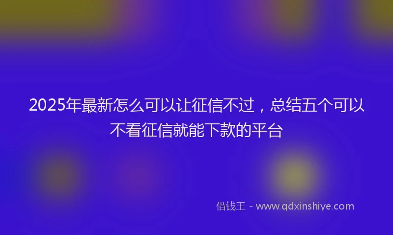 2025年最新怎么可以让征信不过，总结五个可以不看征信就能下款的平台