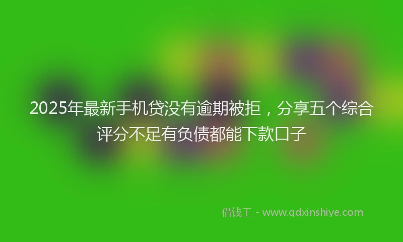 2025年最新手机贷没有逾期被拒，分享五个综合评分不足有负债都能下款口子