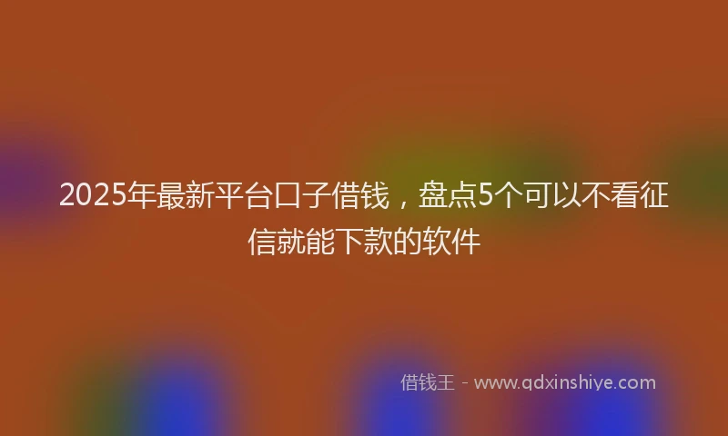 2025年最新平台口子借钱，盘点5个可以不看征信就能下款的软件