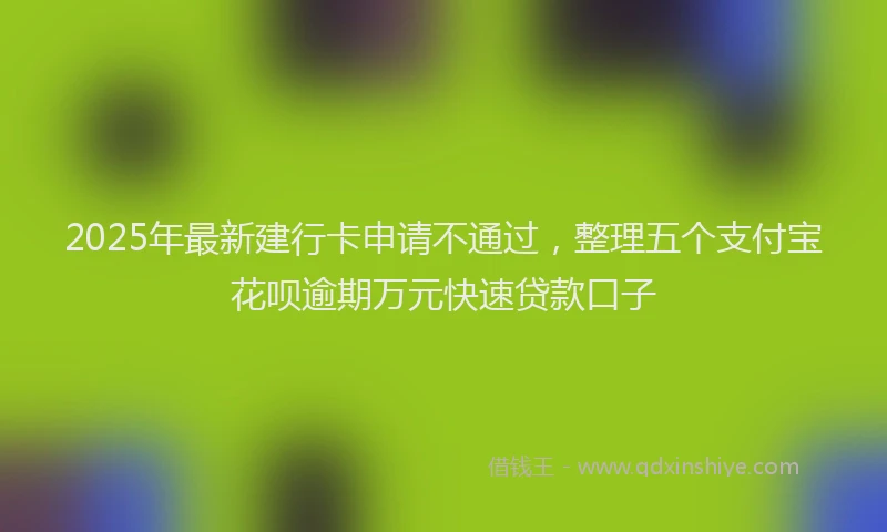 2025年最新建行卡申请不通过，整理五个支付宝花呗逾期万元快速贷款口子
