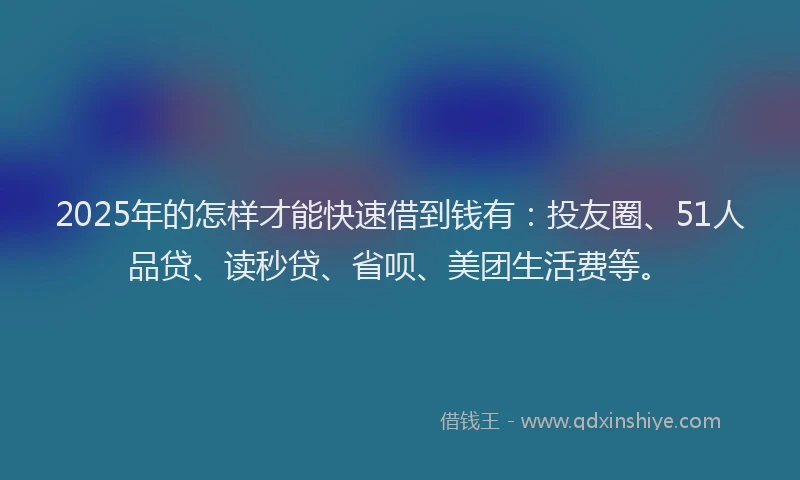 2025年的怎样才能快速借到钱有：投友圈、51人品贷、读秒贷、省呗、美团生活费等。