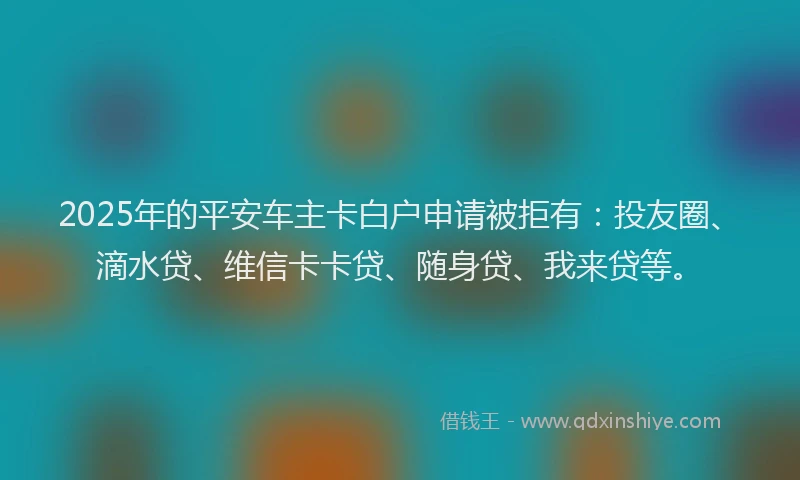 2025年的平安车主卡白户申请被拒有：投友圈、滴水贷、维信卡卡贷、随身贷、我来贷等。