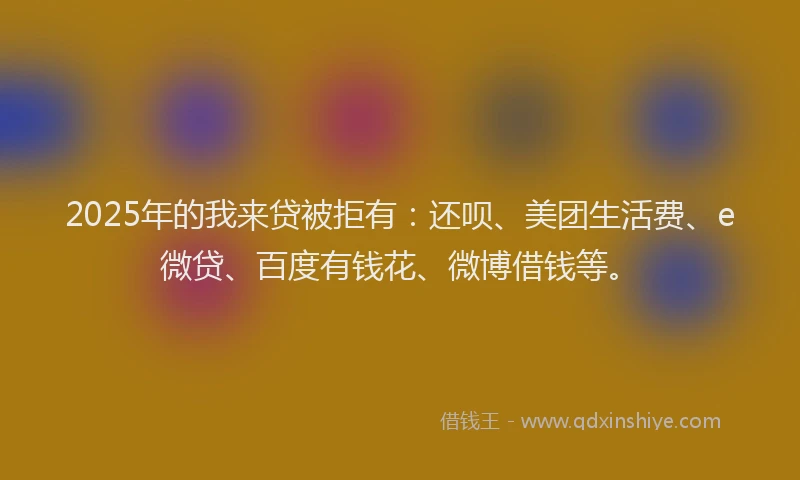 2025年的我来贷被拒有：还呗、美团生活费、e微贷、百度有钱花、微博借钱等。