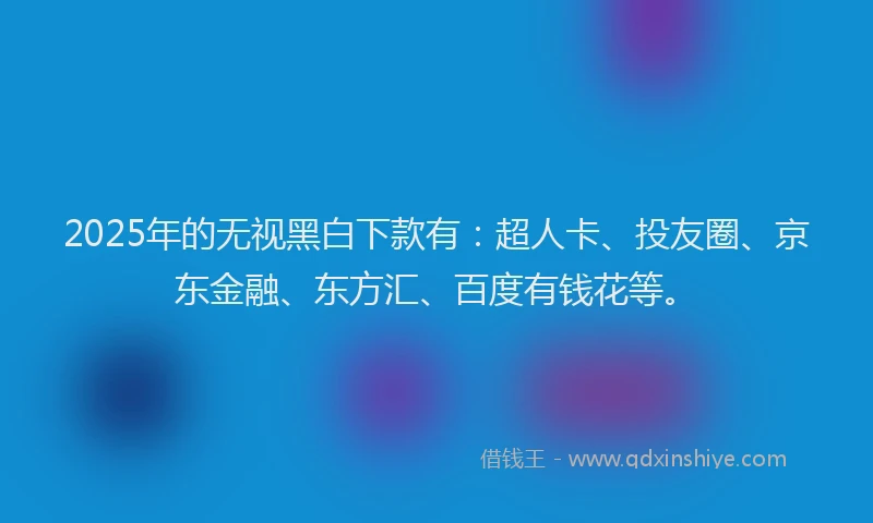 2025年的无视黑白下款有：超人卡、投友圈、京东金融、东方汇、百度有钱花等。
