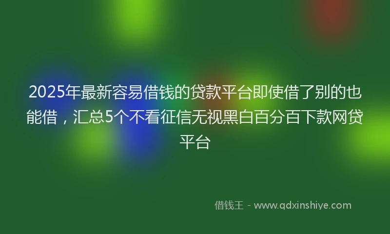 2025年最新容易借钱的贷款平台即使借了别的也能借，汇总5个不看征信无视黑白百分百下款网贷平台