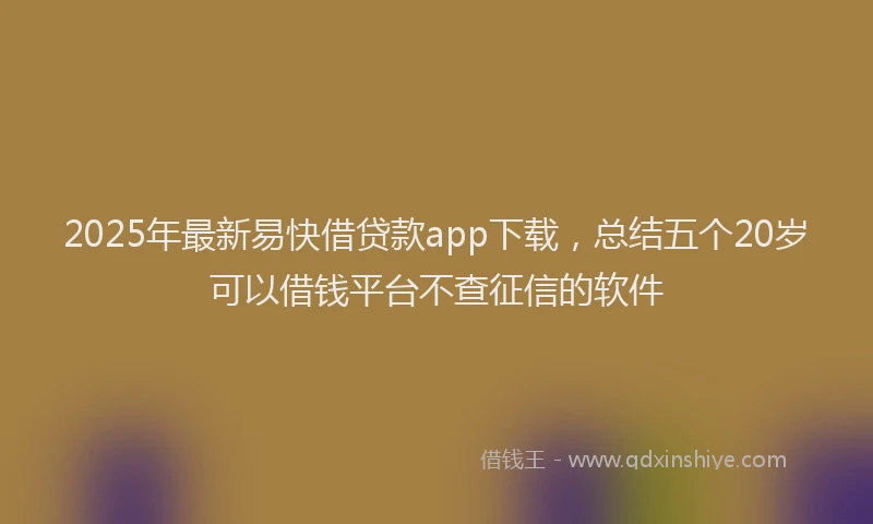 2025年最新易快借贷款app下载，总结五个20岁可以借钱平台不查征信的软件