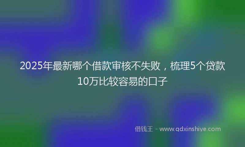2025年最新哪个借款审核不失败，梳理5个贷款10万比较容易的口子