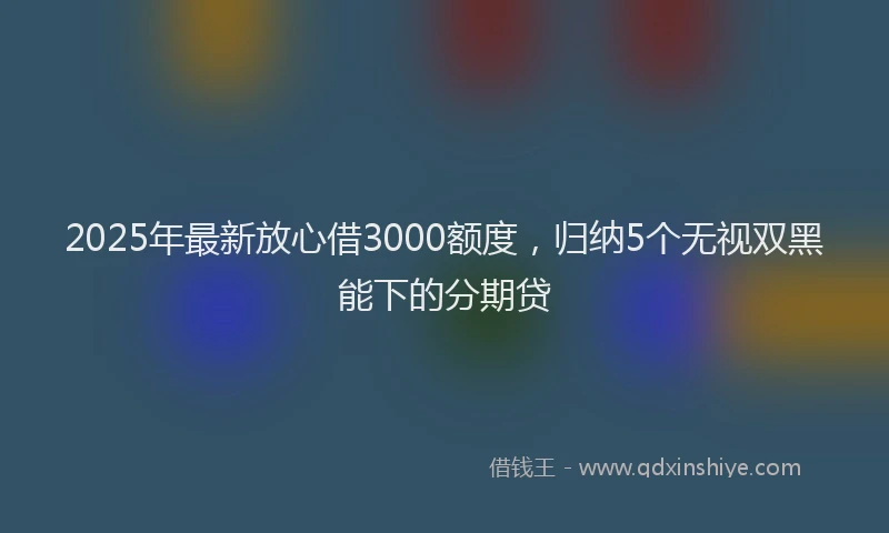 2025年最新放心借3000额度，归纳5个无视双黑能下的分期贷