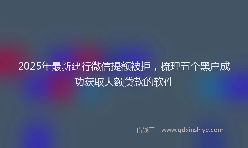 2025年最新建行微信提额被拒，梳理五个黑户成功获取大额贷款的软件
