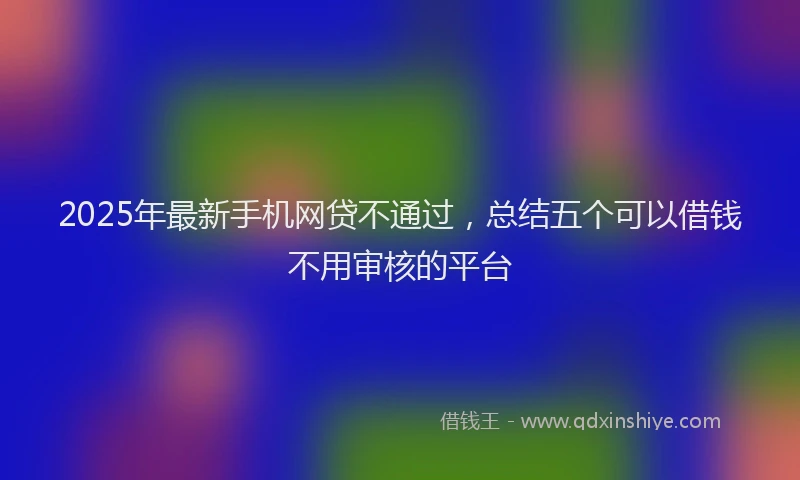 2025年最新手机网贷不通过，总结五个可以借钱不用审核的平台