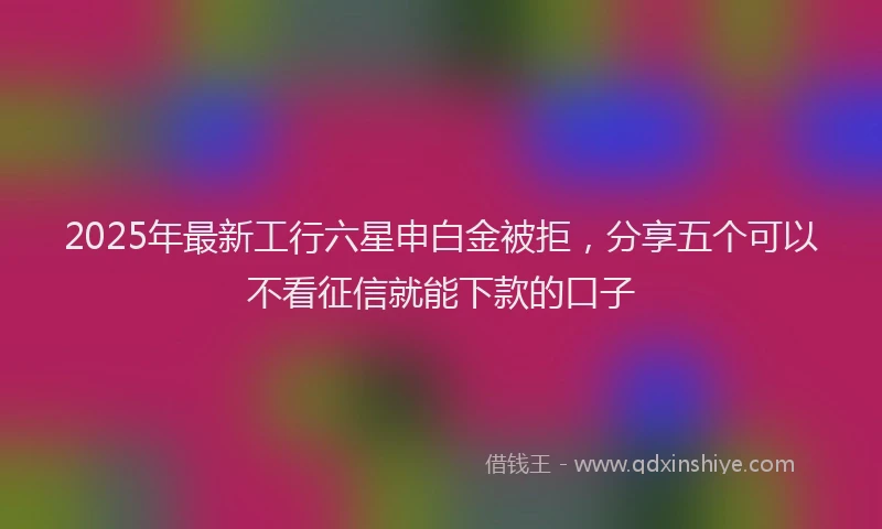 2025年最新工行六星申白金被拒，分享五个可以不看征信就能下款的口子