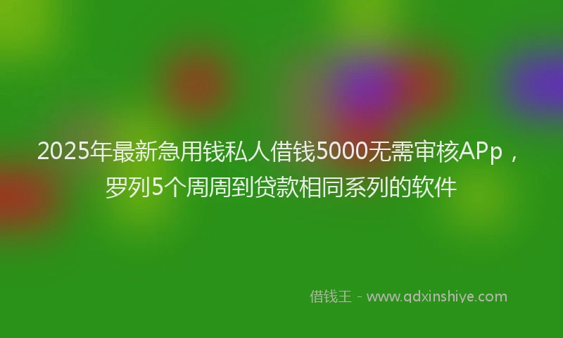 2025年最新急用钱私人借钱5000无需审核APp，罗列5个周周到贷款相同系列的软件