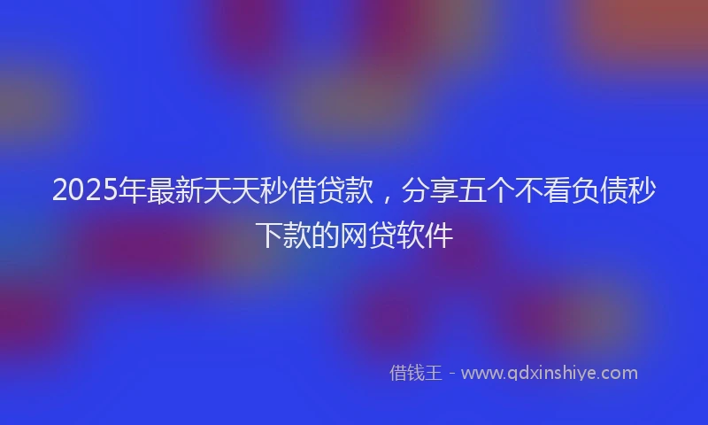 2025年最新天天秒借贷款，分享五个不看负债秒下款的网贷软件