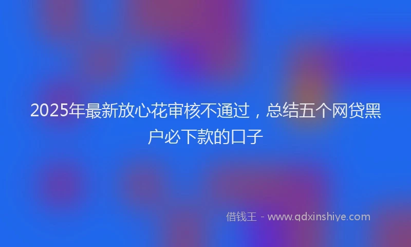 2025年最新放心花审核不通过，总结五个网贷黑户必下款的口子