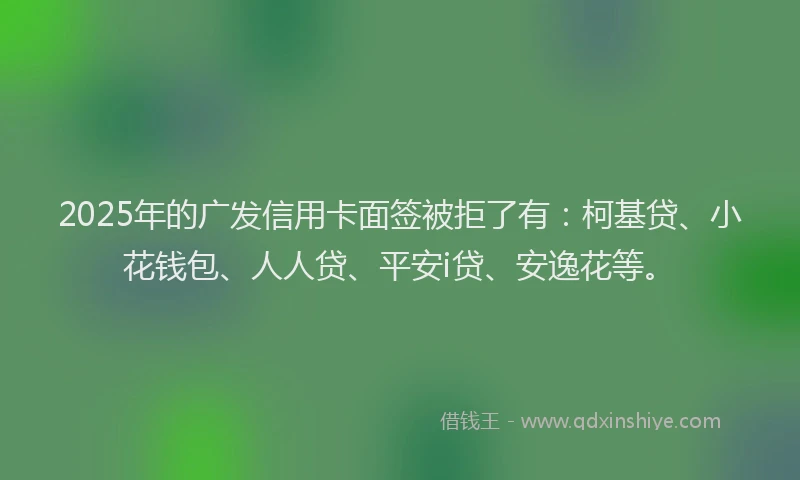 2025年的广发信用卡面签被拒了有：柯基贷、小花钱包、人人贷、平安i贷、安逸花等。