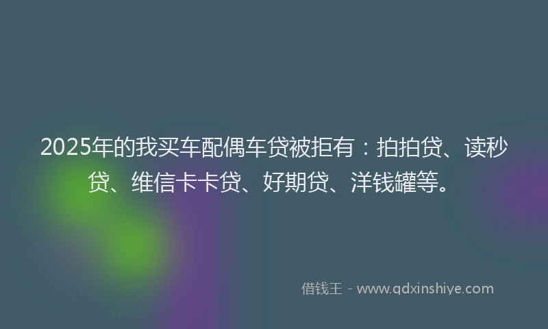 2025年的我买车配偶车贷被拒有：拍拍贷、读秒贷、维信卡卡贷、好期贷、洋钱罐等。
