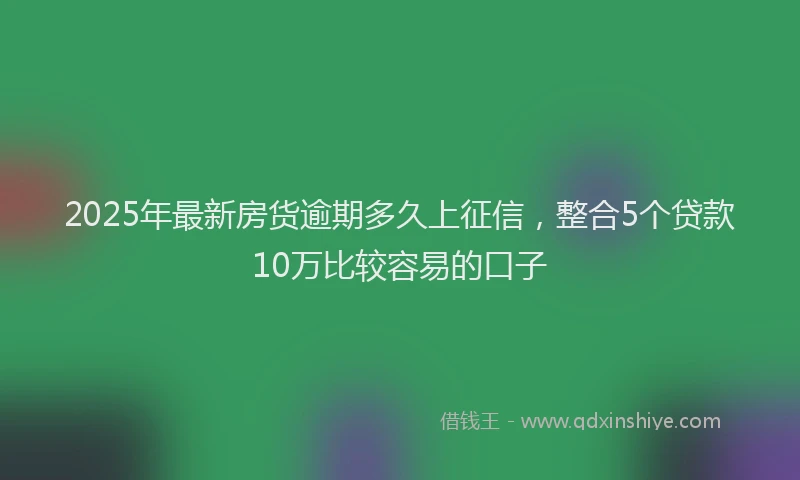 2025年最新房货逾期多久上征信，整合5个贷款10万比较容易的口子