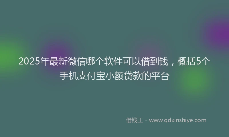 2025年最新微信哪个软件可以借到钱，概括5个手机支付宝小额贷款的平台