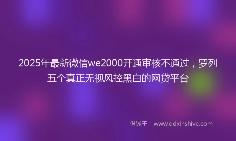 2025年最新微信we2000开通审核不通过，罗列五个真正无视风控黑白的网贷平台