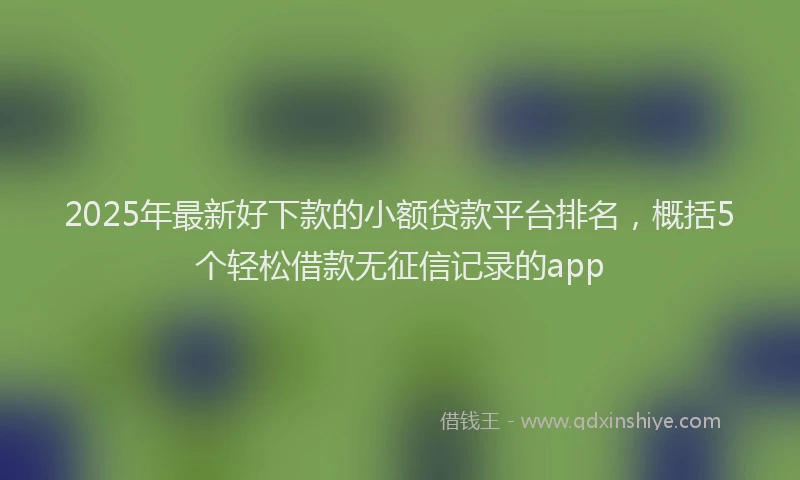 2025年最新好下款的小额贷款平台排名，概括5个轻松借款无征信记录的app
