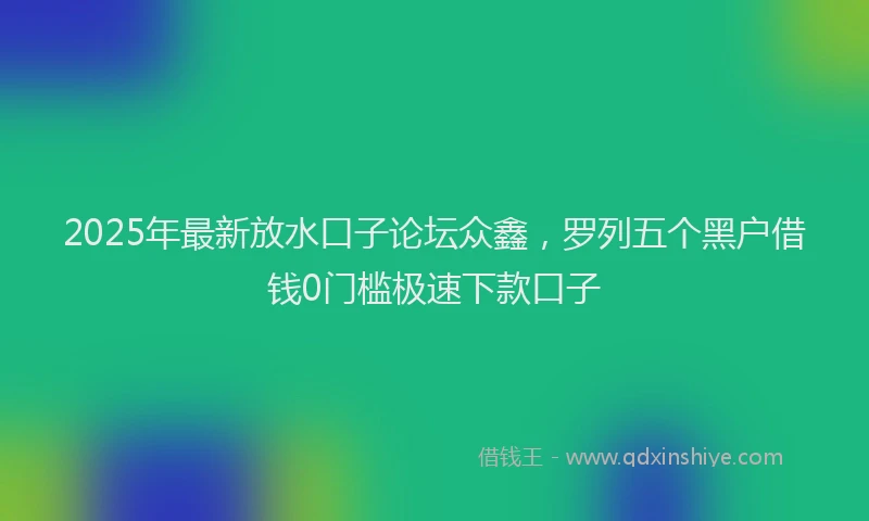 2025年最新放水口子论坛众鑫，罗列五个黑户借钱0门槛极速下款口子