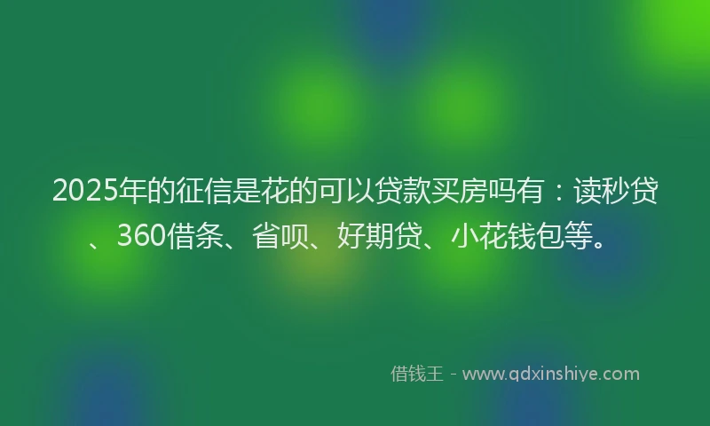 2025年的征信是花的可以贷款买房吗有：读秒贷、360借条、省呗、好期贷、小花钱包等。
