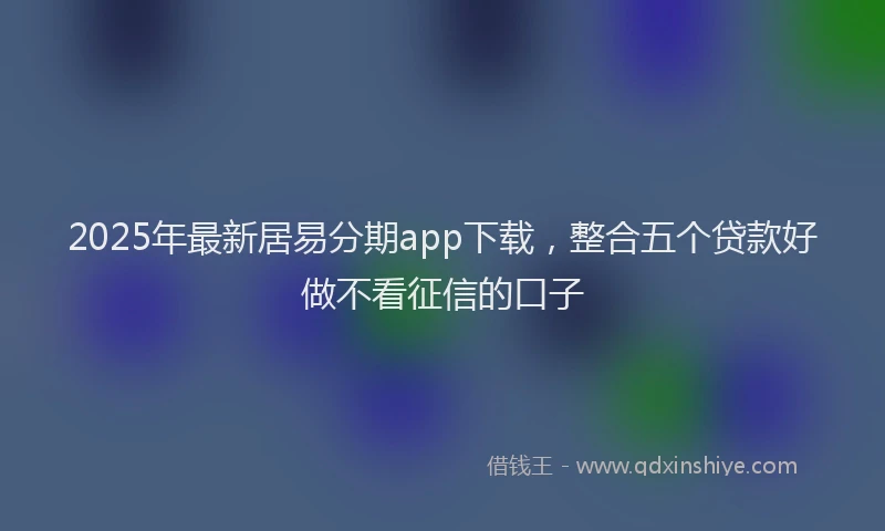2025年最新居易分期app下载，整合五个贷款好做不看征信的口子