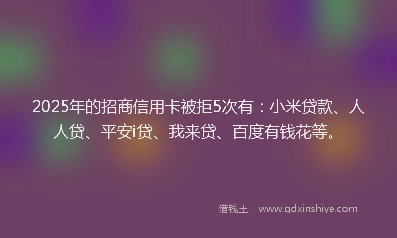 2025年的招商信用卡被拒5次有：小米贷款、人人贷、平安i贷、我来贷、百度有钱花等。