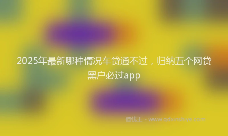 2025年最新哪种情况车贷通不过，归纳五个网贷黑户必过app