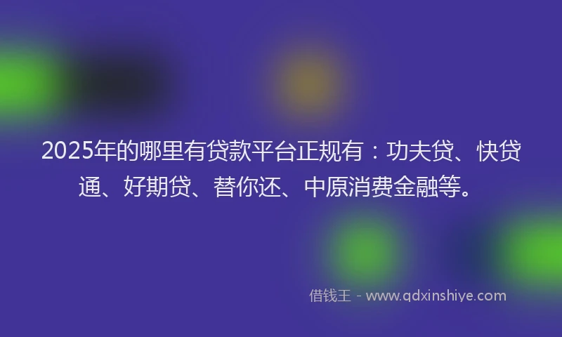 2025年的哪里有贷款平台正规有：功夫贷、快贷通、好期贷、替你还、中原消费金融等。