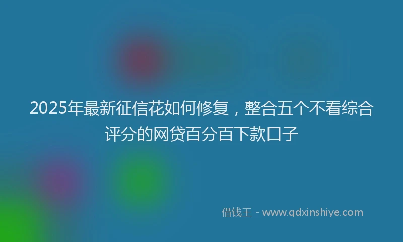 2025年最新征信花如何修复，整合五个不看综合评分的网贷百分百下款口子