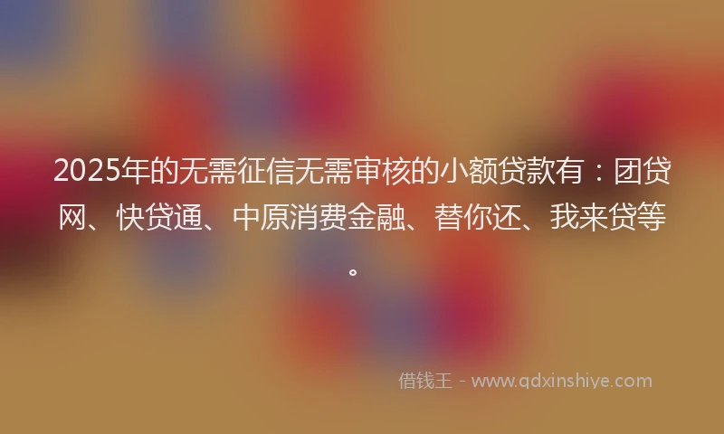 2025年的无需征信无需审核的小额贷款有：团贷网、快贷通、中原消费金融、替你还、我来贷等。