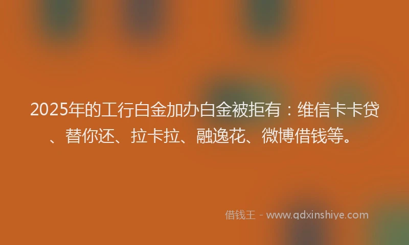 2025年的工行白金加办白金被拒有：维信卡卡贷、替你还、拉卡拉、融逸花、微博借钱等。
