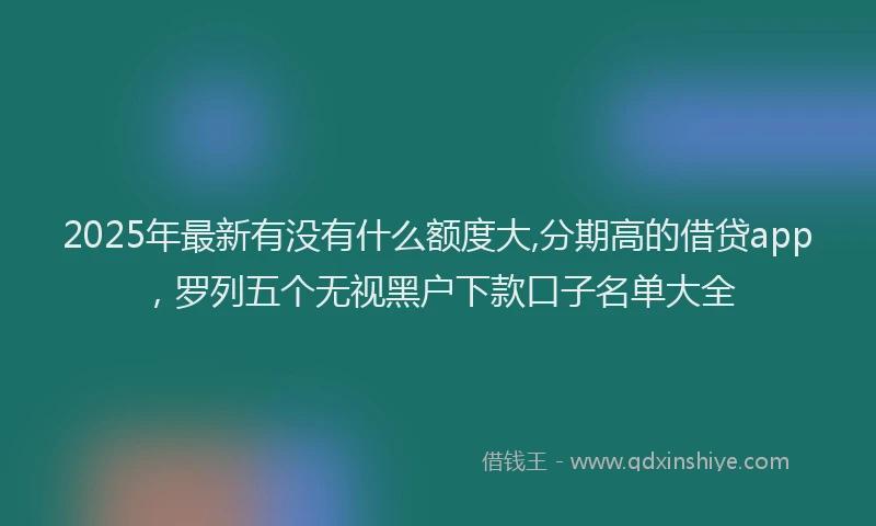 2025年最新有没有什么额度大,分期高的借贷app，罗列五个无视黑户下款口子名单大全