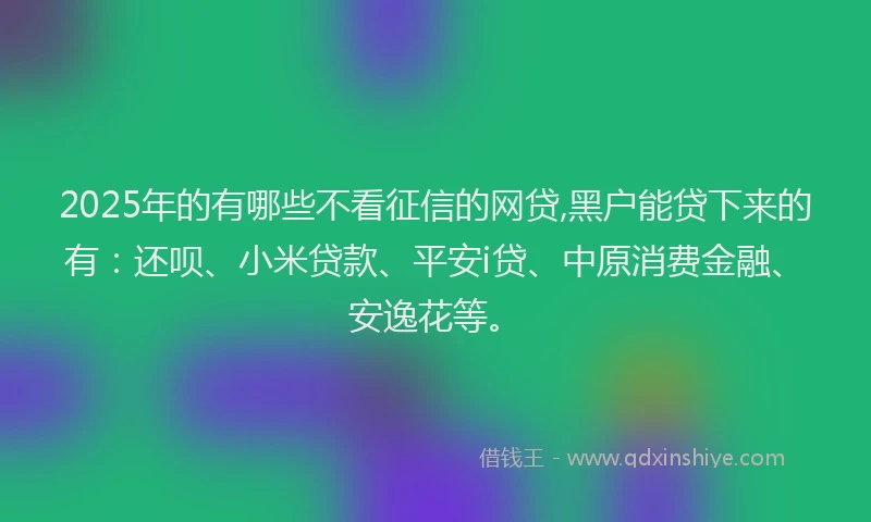 2025年的有哪些不看征信的网贷,黑户能贷下来的有：还呗、小米贷款、平安i贷、中原消费金融、安逸花等。