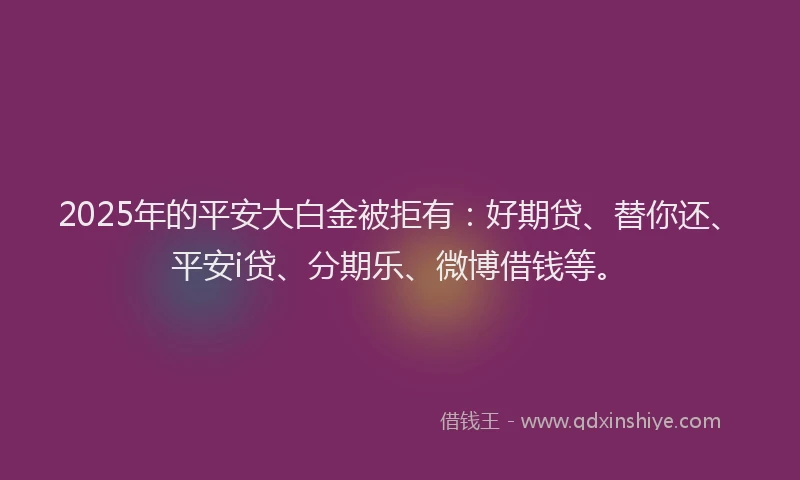 2025年的平安大白金被拒有：好期贷、替你还、平安i贷、分期乐、微博借钱等。