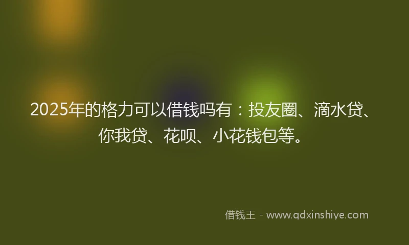 2025年的格力可以借钱吗有：投友圈、滴水贷、你我贷、花呗、小花钱包等。