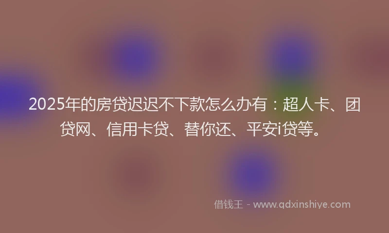 2025年的房贷迟迟不下款怎么办有：超人卡、团贷网、信用卡贷、替你还、平安i贷等。
